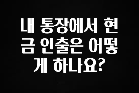 내 통장에서 현금 인출은 어떻게 하나요?